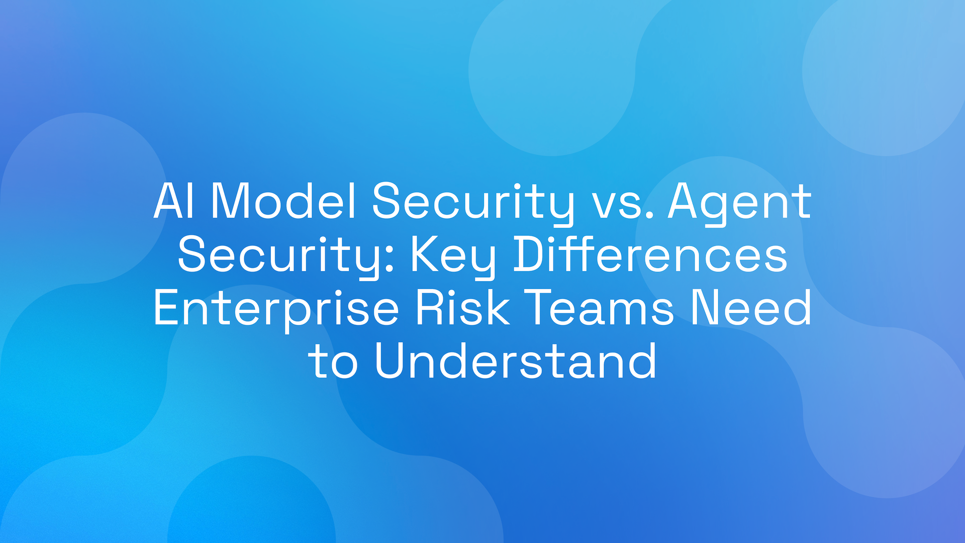 AI Model Security vs. Agent Security: Key Differences Enterprise Risk Teams Need to Understand