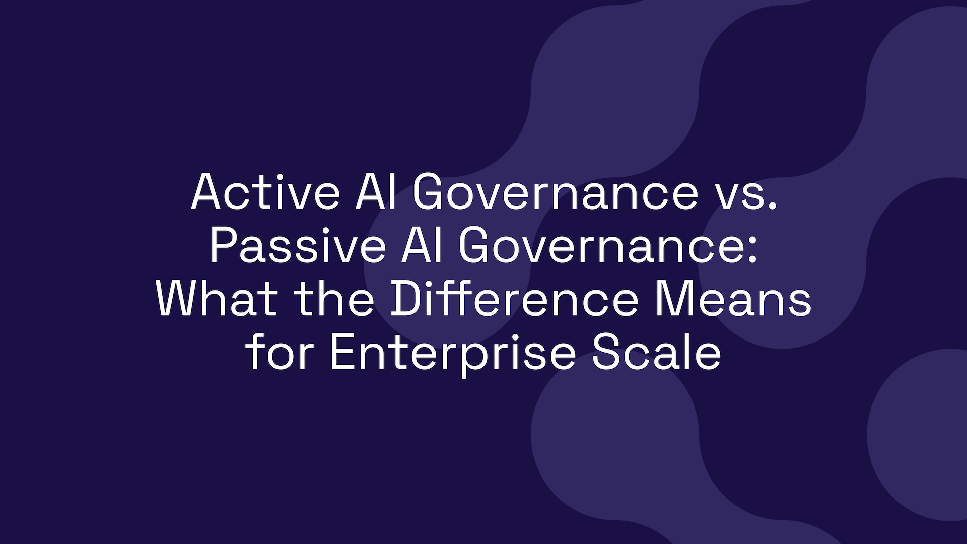 Active AI Governance vs. Passive AI Governance: What the Difference Means for Enterprise Scale