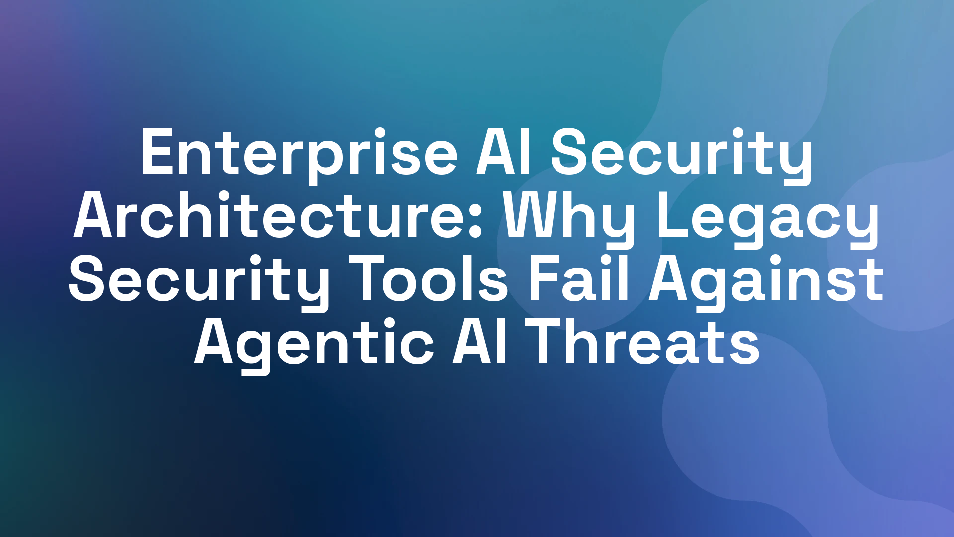 Enterprise AI Security Architecture: Why Legacy Security Tools Fail Against Agentic AI Threats