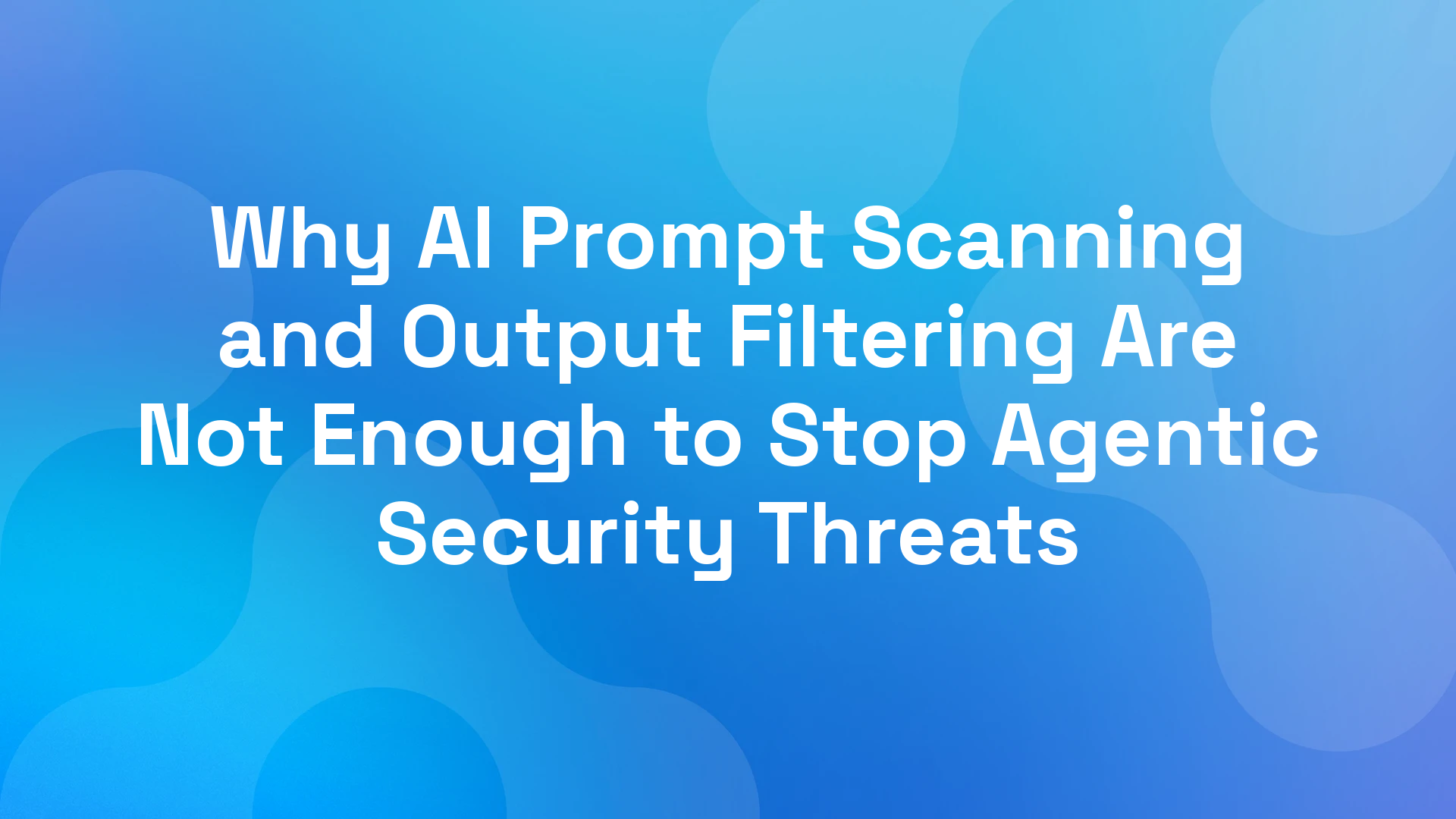 Why AI Prompt Scanning and Output Filtering Are Not Enough to Stop Agentic Security Threats