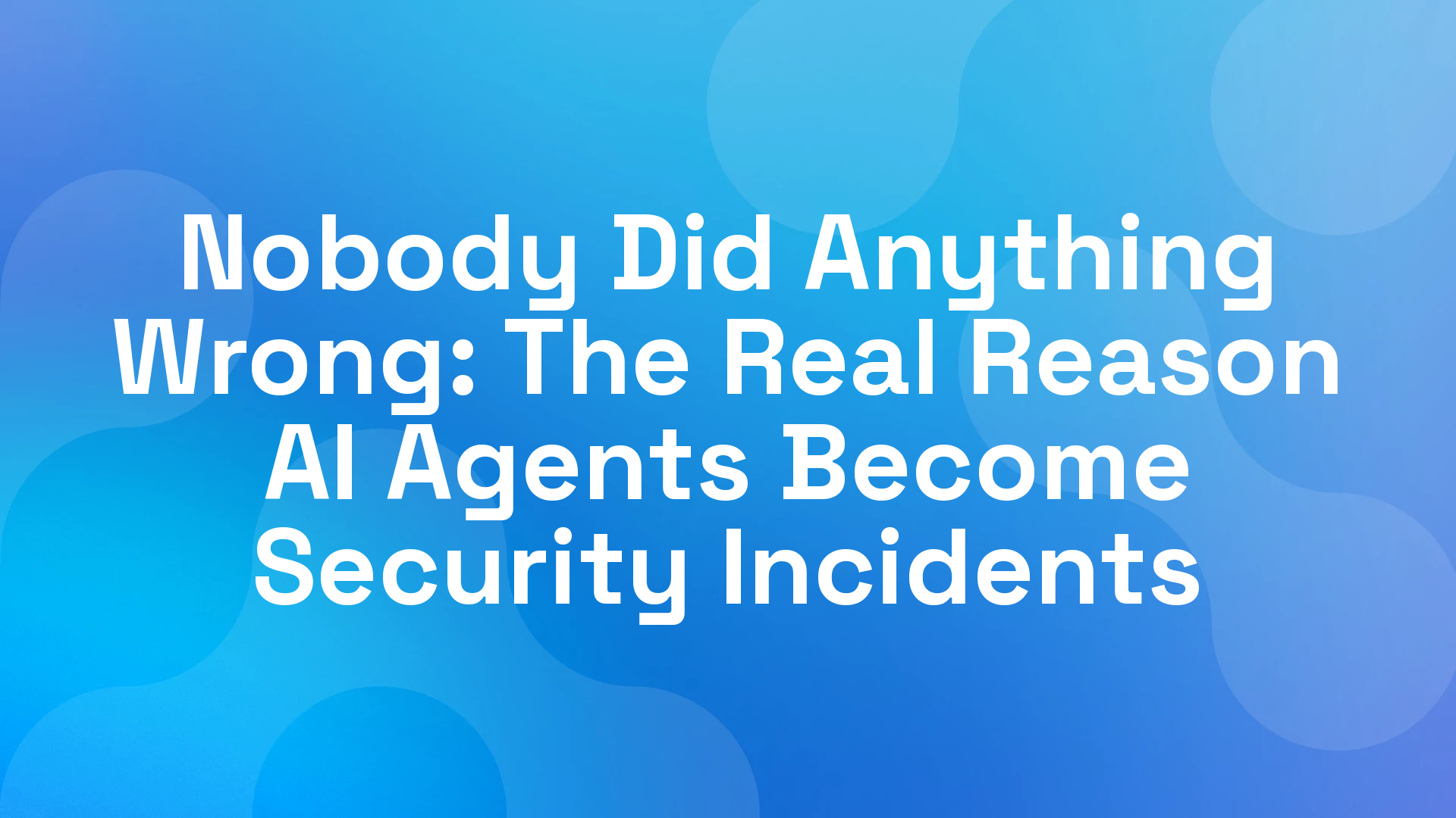 Nobody Did Anything Wrong: The Real Reason AI Agents Become Security Incidents