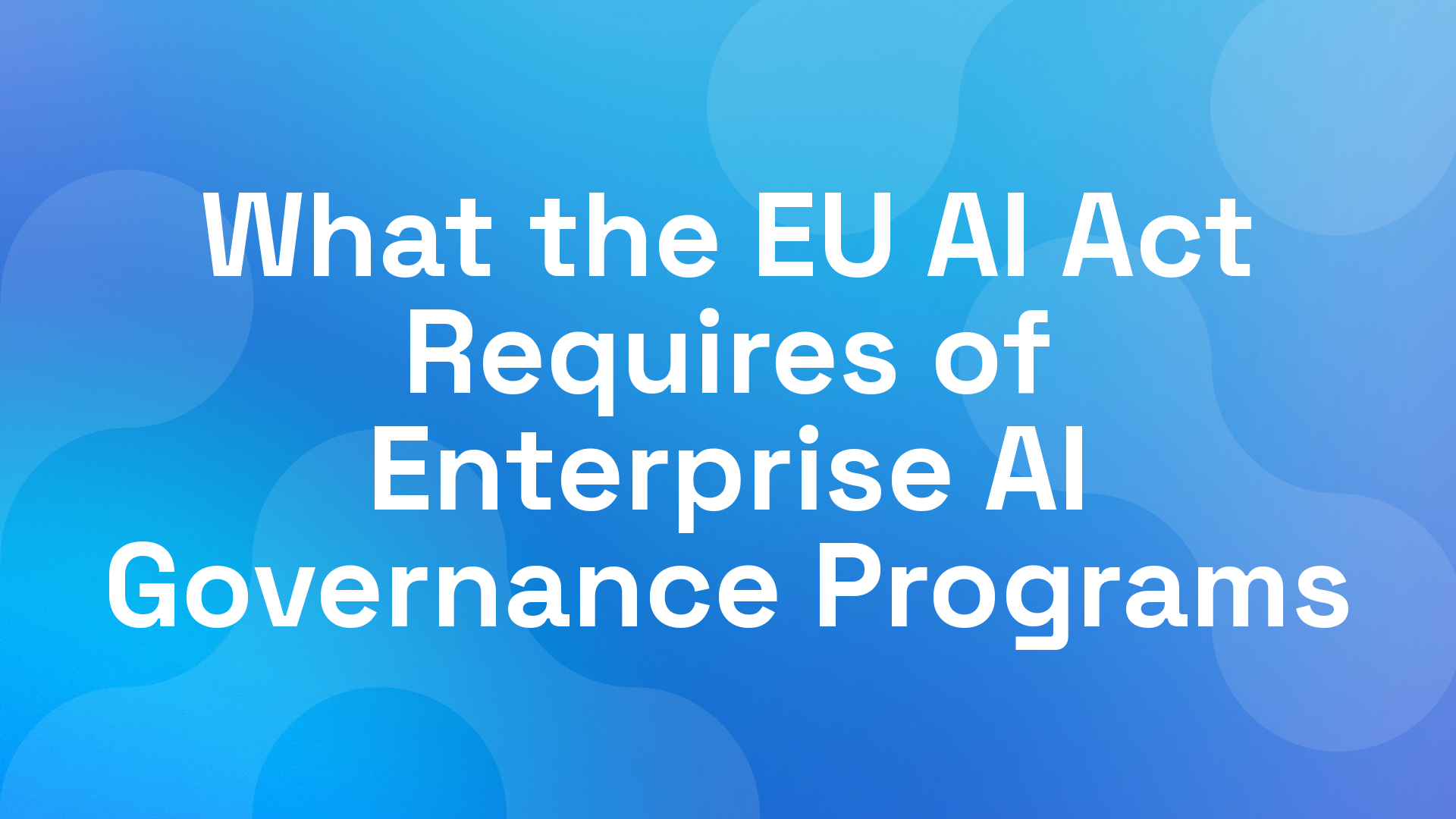 What the EU AI Act Requires of Enterprise AI Governance Programs