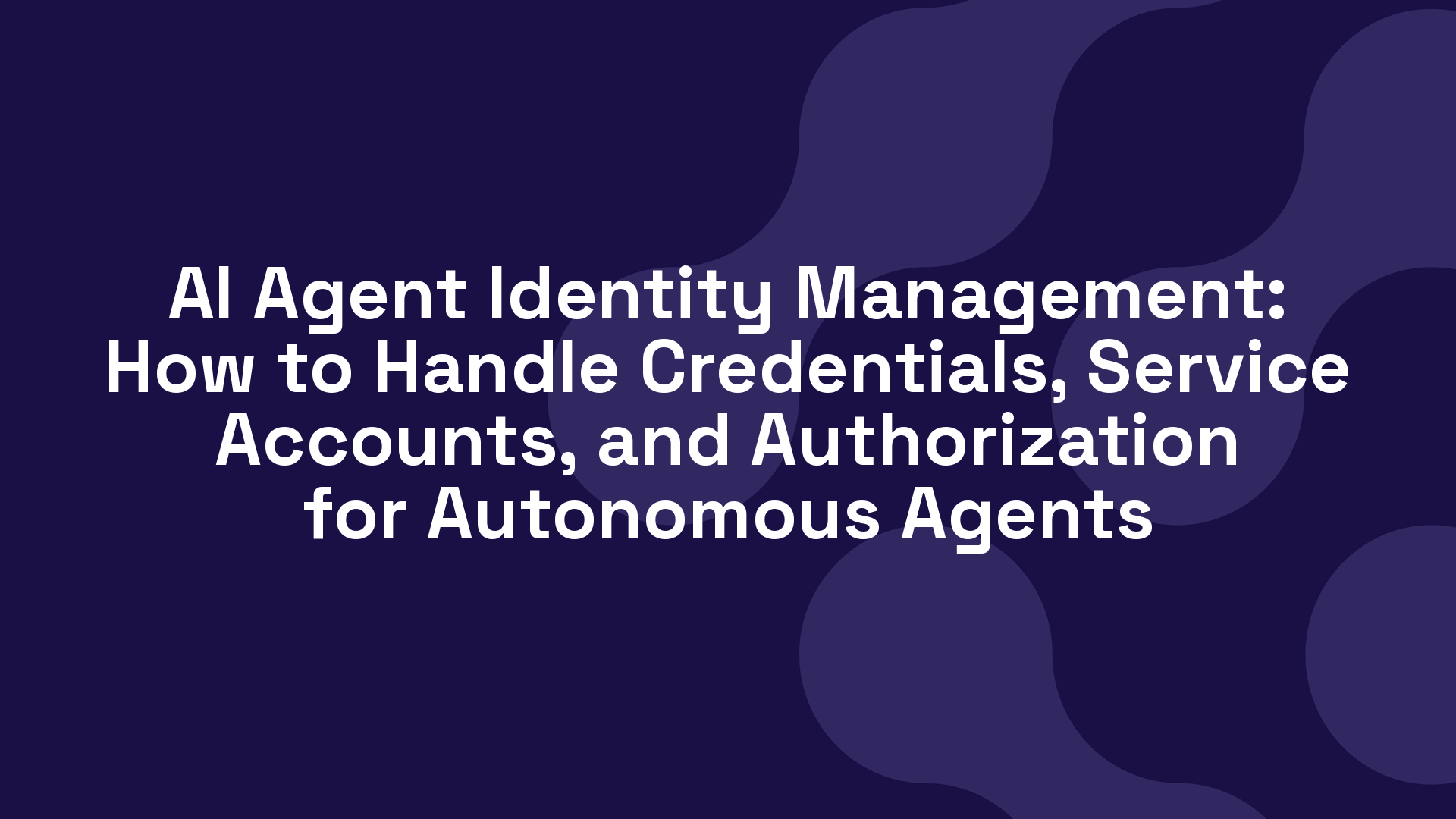 AI Agent Identity Management: How to Handle Credentials, Service Accounts, and Authorization for Autonomous Agents
