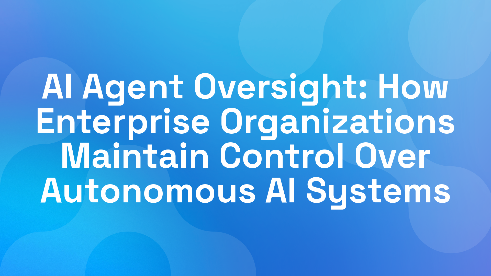 AI Agent Oversight: How Enterprise Organizations Maintain Control Over Autonomous AI Systems