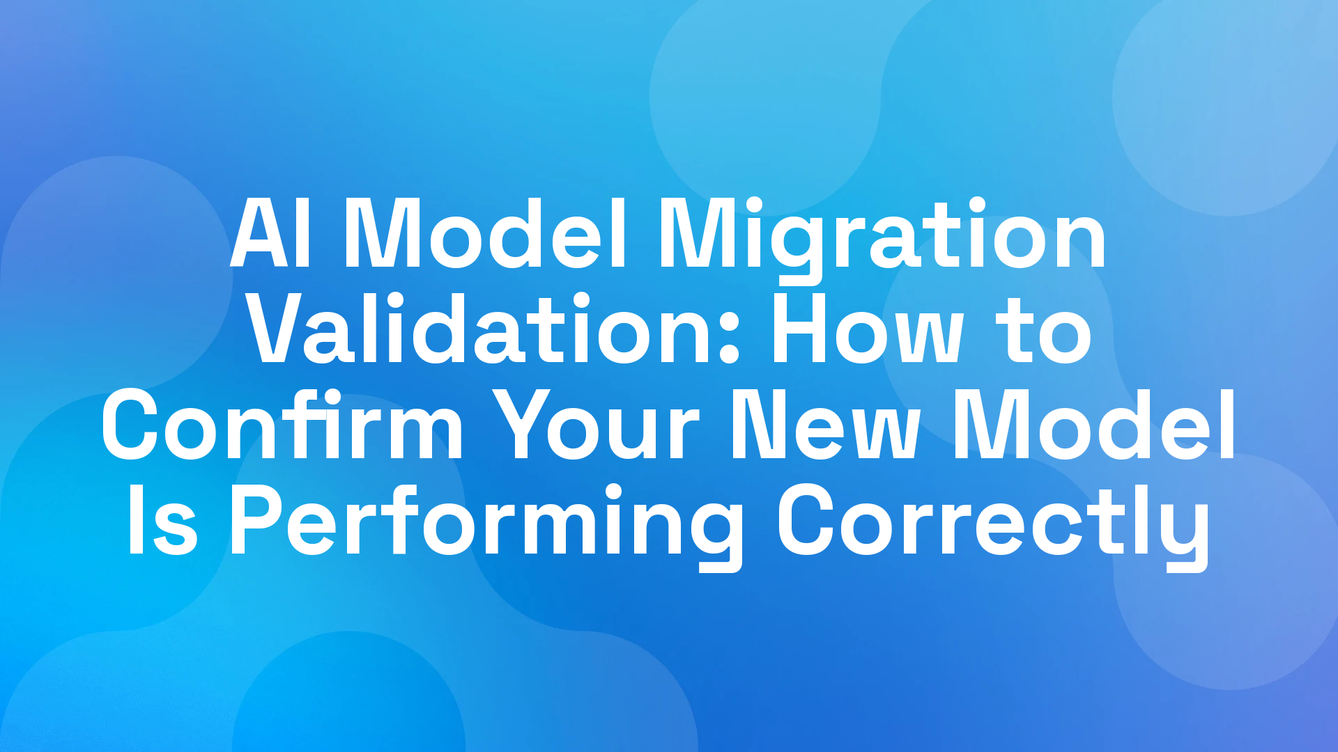 AI Model Migration Validation: How to Confirm Your New Model Is Performing Correctly